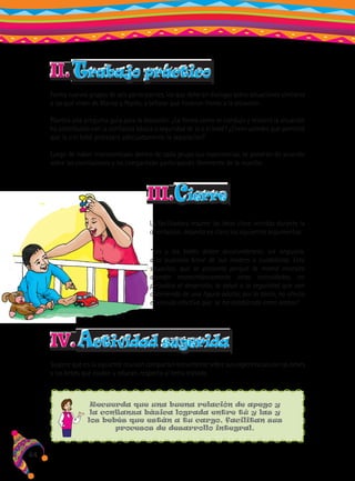 II. Trabajo práctico
Forma nuevos grupos de seis participantes, los que deberán dialogar sobre situaciones similares
a las que viven de Marisa y Pepito, y señalar qué hicieron frente a la situación.
Plantea una pregunta guía para la discusión: ¿La forma como se condujo y resolvió la situación
ha contribuido con la confianza básica o seguridad de la o el bebé? ¿Creen ustedes que permitió
que la o el bebé procesara adecuadamente la separación?
Luego de haber intercambiado dentro de cada grupo sus experiencias, se pondrán de acuerdo
sobre las conclusiones y las compartirán participando libremente de la reunión.

III.Cierre
La facilitadora resume las ideas clave vertidas durante la
orientación, dejando en claro los siguientes argumentos:
“Las y los bebés deben acostumbrarse, sin angustia,
a la ausencia breve de sus madres o cuidadoras. Esta
situación, que se presenta porque la mamá necesita
atender momentáneamente otras necesidades, no
perjudica el desarrollo, la salud o la seguridad que van
obteniendo de una figura adulta; por lo tanto, no afecta
el vínculo afectivo que se ha establecido entre ambos”.

IV. Actividad sugerida
Sugiere que en la siguiente reunión compartan brevemente sobre sus experiencias con las bebés
y los bebés que cuidan y educan, respecto al tema tratado.

Recuerda que una buena relación de apego y
la confianza básica lograda entre tú y las y
los bebés que están a tu cargo, facilitan sus
procesos de desarrollo integral.

44

 