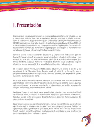 I. Presentación
Los materiales educativos constituyen un recurso pedagógico altamente valorado por las
y los docentes, más aún si en ellos se aborda una temática central en la vida las personas,
como es la sexualidad. Es por esta razón que la Dirección de Tutoría y Orientación Educativa
(DITOE) ha considerado dotar a las docentes de las Instituciones de Educación Inicial (IEI), así
como a las docentes coordinadoras y a las promotoras de los Programas No Escolarizados de
Educación Inicial (PRONOEI), de herramientas pedagógicas eficaces para la implementación
de la Educación Sexual Integral en el Nivel de Educación Inicial.
Como se señala en los Lineamientos Educativos y Orientaciones Pedagógicas para la
Educación Sexual Integral, la educación sexual integral con calidad científica, ética y con
equidad es, ante todo, un derecho humano y forma parte de la educación integral que
brinda el sistema educativo. Promueve y fortalece el desarrollo sexual saludable y propicia
el ejercicio pleno y responsable de la sexualidad en niñas, niños y adolescentes.
La educación sexual integral, como todo proceso educativo, se orienta a que las y los
estudiantes de la Educación Básica Regular, desde el inicio de su formación logren
progresivamente competencias, capacidades, actitudes y valores, que les permitan ejercer
su derecho a una sexualidad plena.
En el Nivel de Educación Inicial son las directoras y docentes de aula, así como profesoras
coordinadoras, promotoras educativas comunitarias, e incluso el personal auxiliar, quienes
deben contribuir en ese proceso; fomentando, lo más ampliamente posible, un desarrollo
integral, armonioso y pleno de bebés, niñas y niños.
La elaboración de este material de apoyo para el trabajo educativo, correspondiente al Nivel
de Educación Inicial, se sustenta en nuestra visión integradora y dinámica de la sexualidad,
basada, a su vez, en los enfoques de derechos humanos, desarrollo humano, equidad de
género e interculturalidad.
Las orientaciones que se desarrollan en el presente manual incluyen técnicas que privilegian
experiencias lúdicas y la expresión corporal como recursos pedagógicos que facilitan los
aprendizajes, construyendo con las y los bebés, niñas y niños del I y II Ciclo de Educación
Inicial, espacios amigables, cálidos y creativos para el aprendizaje y para fortalecer los
procesos de desarrollo socioafectivo y sexual.

5

 