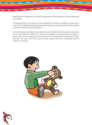 desarrollo de su inteligencia y su inserción progresiva en instancias cada vez más complejas de
la red social.
El lenguaje permite a las niñas y los niños representar el mundo con palabras, siendo este el
inicio de un modelo de pensamiento que evolucionará de una forma concreta, durante la niñez,
a una forma abstracta en la adolescencia.
El uso del lenguaje consolida los vínculos afectivos formados desde el nacimiento, y los ubica
en un nivel cualitativo distinto. Por medio de las palabras la persona adulta contribuye a
que la niña o el niño adquiera un conocimiento real e imaginario del mundo que le rodea;
asimismo, las niñas y los niños, cuando reciben palabras de afecto comprueban que los
quieren y reconocen.

64

 