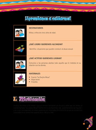 ¡Aprendamos a cuidarnos!
DESTINATARIOS
Niñas y niños de cinco años de edad.

¿QUÉ LOGRO QUEREMOS ALCANZAR?
Identifica situaciones que pueden conducir al abuso sexual.

¿QUÉ ACTITUD QUEREMOS LOGRAR?
Comunica a las personas adultas todo aquello que le molesta en su
relación con los demás.

MATERIALES
•	 Cuento “La Ovejita Moya”.
•	 Hojas bond.
•	 Crayolas.

I.

motivación

Invita a las niñas y los niños a que se sienten formando un círculo y diles que les leerás un
cuento llamado “La ovejita Moya”. Conforme lo vas haciendo, irás presentándoles las figuras 1
a la 5, que corresponden al relato, pudiendo ser mostradas directamente ya que se encuentran
coloreadas en el anexo (ver páginas de la 160 a la 164).

89

 