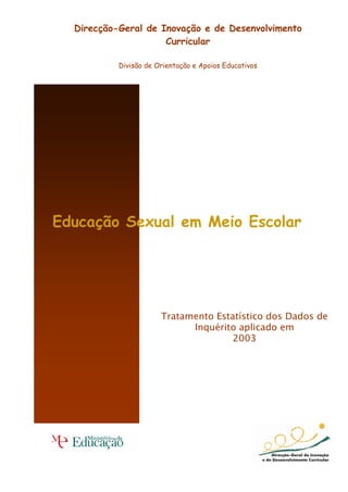 Direcção-Geral de Inovação e de Desenvolvimento
                     Curricular

           Divisão de Orientação e Apoios Educativos




Educação Sexual em Meio Escolar




                       Tratamento Estatístico dos Dados de
                             Inquérito aplicado em
                                      2003
 