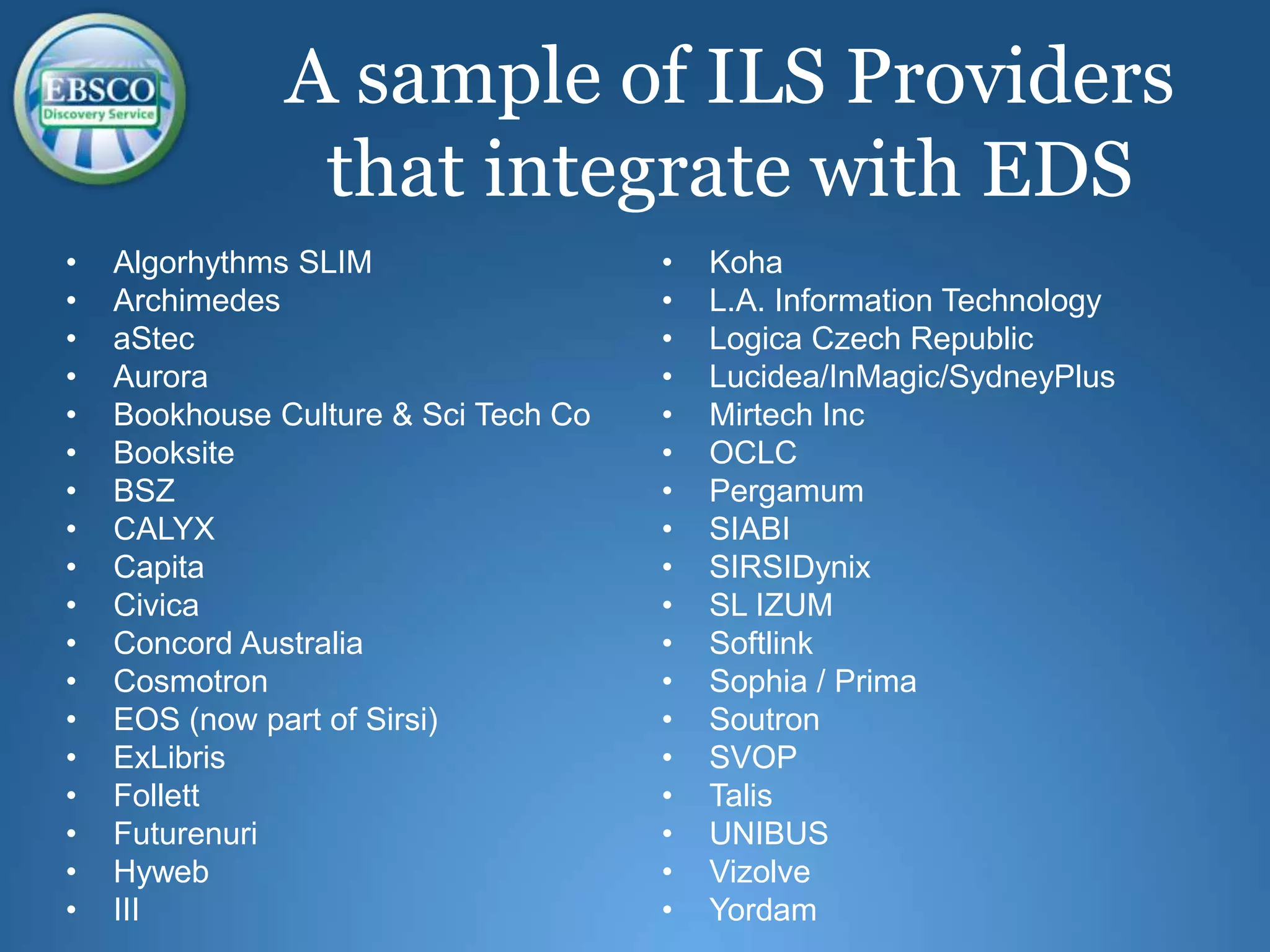 • Algorhythms SLIM
• Archimedes
• aStec
• Aurora
• Bookhouse Culture & Sci Tech Co
• Booksite
• BSZ
• CALYX
• Capita
• Civica
• Concord Australia
• Cosmotron
• EOS (now part of Sirsi)
• ExLibris
• Follett
• Futurenuri
• Hyweb
• III
• Koha
• L.A. Information Technology
• Logica Czech Republic
• Lucidea/InMagic/SydneyPlus
• Mirtech Inc
• OCLC
• Pergamum
• SIABI
• SIRSIDynix
• SL IZUM
• Softlink
• Sophia / Prima
• Soutron
• SVOP
• Talis
• UNIBUS
• Vizolve
• Yordam
A sample of ILS Providers
that integrate with EDS
 