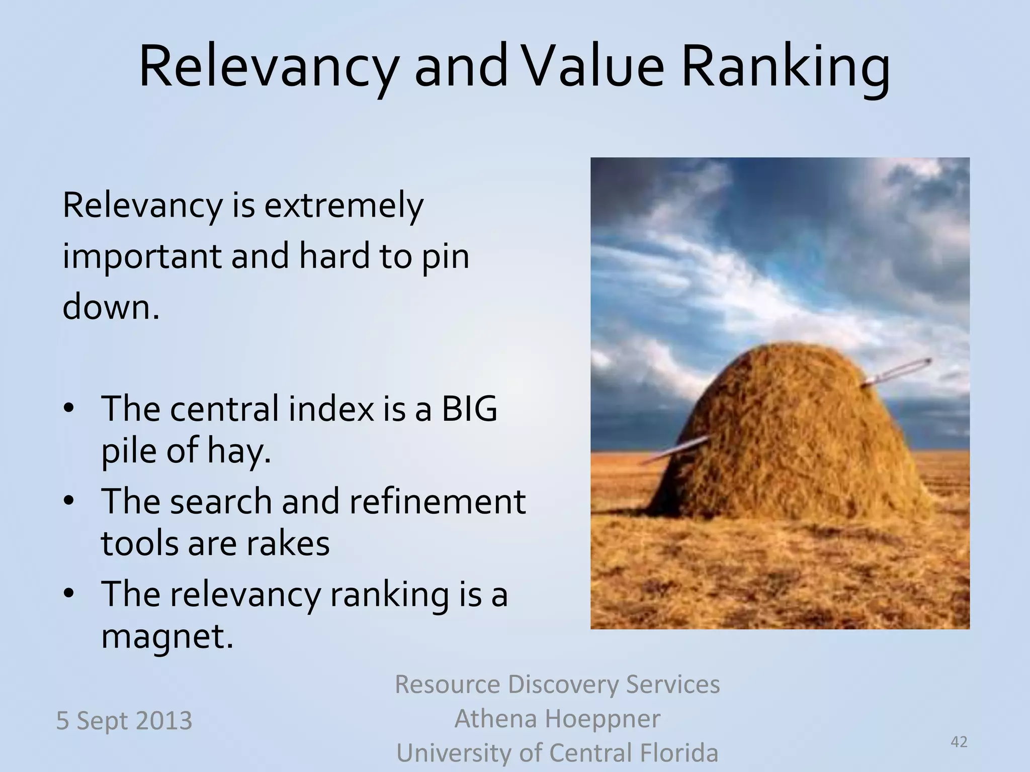 Relevancy andValue Ranking
42
5 Sept 2013
Resource Discovery Services
Athena Hoeppner
University of Central Florida
Relevancy is extremely
important and hard to pin
down.
• The central index is a BIG
pile of hay.
• The search and refinement
tools are rakes
• The relevancy ranking is a
magnet.
 