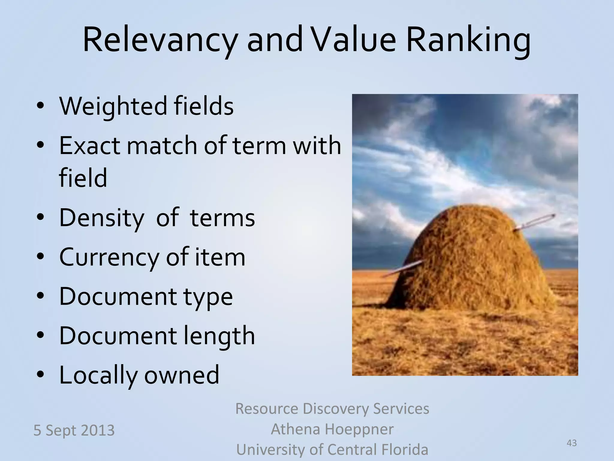 Relevancy andValue Ranking
• Weighted fields
• Exact match of term with
field
• Density of terms
• Currency of item
• Document type
• Document length
• Locally owned
43
5 Sept 2013
Resource Discovery Services
Athena Hoeppner
University of Central Florida
 