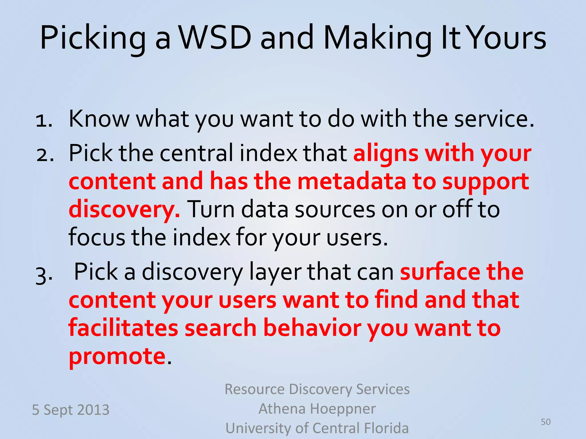 Picking aWSD and Making ItYours
1. Know what you want to do with the service.
2. Pick the central index that aligns with your
content and has the metadata to support
discovery. Turn data sources on or off to
focus the index for your users.
3. Pick a discovery layer that can surface the
content your users want to find and that
facilitates search behavior you want to
promote.
50
5 Sept 2013
Resource Discovery Services
Athena Hoeppner
University of Central Florida
 