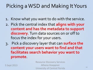 Picking aWSD and Making ItYours
1. Know what you want to do with the service.
2. Pick the central index that aligns with your
content and has the metadata to support
discovery. Turn data sources on or off to
focus the index for your users.
3. Pick a discovery layer that can surface the
content your users want to find and that
facilitates search behavior you want to
promote.
50
5 Sept 2013
Resource Discovery Services
Athena Hoeppner
University of Central Florida
 