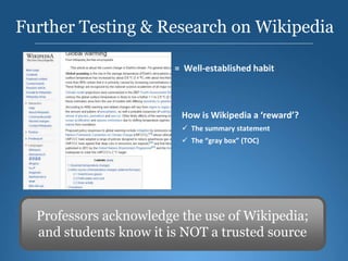 Further Testing & Research on Wikipedia
Professors acknowledge the use of Wikipedia;
and students know it is NOT a trusted source
Google Wikipedia = Well-established habit
Source: Charles Duhigg, The Power of Habit: Why We Do What
We Do In Life And Business, Random House 2012
How is Wikipedia a ‘reward’?
 The summary statement
 The “gray box” (TOC)
 