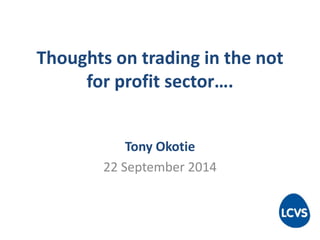 Thoughts on trading in the not 
for profit sector…. 
Tony Okotie 
22 September 2014 
 