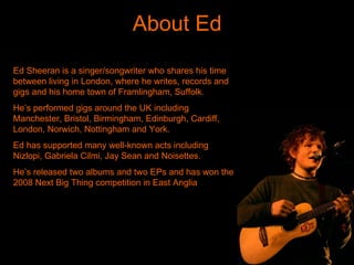 About Ed Ed Sheeran is a singer/songwriter who shares his time between living in London, where he writes, records and gigs and his home town of Framlingham, Suffolk. He’s performed gigs around the UK including Manchester, Bristol, Birmingham, Edinburgh, Cardiff, London, Norwich, Nottingham and York. Ed has supported many well-known acts including Nizlopi, Gabriela Cilmi, Jay Sean and Noisettes. He’s released two albums and two EPs and has won the 2008 Next Big Thing competition in East Anglia