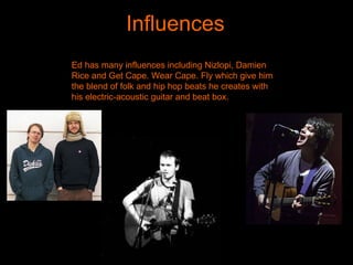 Influences Ed has many influences including Nizlopi, Damien Rice and Get Cape. Wear Cape. Fly which give him the blend of folk and hip hop beats he creates with his electric-acoustic guitar and beat box.