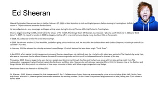 Ed Sheeran
Edward Christopher Sheeran was born in Halifax, February 17, 1991 in West Yorkshire to Irish and English parents, before moving to Framlingham, Suffolk; he is a
cousin of TV journalist and presenter Gordon Burns.
He learned guitar at a very young age, and began writing songs during his time at Thomas Mills High School in Framlingham.
Sheeran began recording in 2005, which led to the release of his first EP, The Orange Room EP. Sheeran also released 2 albums, a self-titled one in 2006 and Want
Some? in 2007. He moved to London in 2008 to play gigs, starting off in very small venues, playing every day, to as little as five people.
In 2008, he auditioned for the ITV series Britannia High.
In 2009, he released another EP, You Need Me, just before going on tour with Just Jack. He also did a few collaborations with Leddra Chapman, including a cover of Cee
Lo Green's Fuck You.
In February 2010 he released his critically acclaimed Loose Change EP, which featured his later debut single "The A Team".
In April 2010, after leaving his old management company, Sheeran played open mic nights all over the city, before his talent was spotted at The Foxxhole by Jamie Foxx,
who was so impressed that he offered Sheeran the use of his recording studio and the run of his Hollywood home for the rest of his stay.
Throughout 2010, Sheeran began to be seen by more people over the internet through YouTube and his fan-base grew, with him also getting credit from The
Independent newspaper, England football captain Rio Ferdinand and Elton John. Sheeran also self-released two other EPs in 2010; Ed Sheeran: Live at the Bedford and
Songs I Wrote With Amy, which is a collection of love songs he wrote in Wales with fellow singer songwriter Amy Wadge.
Manchester Dot to Dot Festival on 30 May 2011
On 8 January 2011, Sheeran released his final independent EP, No. 5 Collaborations Project featuring appearances by grime artists including Wiley, JME, Devlin, Sway
and Ghetts. With this EP, Sheeran gained mainstream attention for reaching number 2 in the iTunes chart without any promotion or label, selling over 7,000 copies in
its first week

 