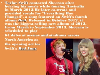 • Taylor Swift contacted Sheeran after
Swift
hearing his music while touring Australia
in March 2012.He later co-wrote and...