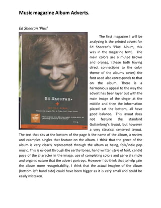 Music magazine Album Adverts.
Ed Sheeran ‘Plus’
The first magazine I will be
analyzing is the printed advert for
Ed Sheeran’s ‘Plus’ Album, this
was in the magazine NME. The
main colors are a muted brown
and orange, (these both having
direct connections to the color
theme of the albums cover) the
font used also corresponds to that
on the album. There is a
harmonious appeal to the way the
advert has been layer out with the
main image of the singer at the
middle and then the information
placed sat the bottom, all have
good balance. This layout does
not feature the standard
Guttenberg’s layout, but however
a very classical centered layout.
The text that sits at the bottom of the page is the name of the album, a review
and examples singles that feature on the album. I think that the genre of the
album is very clearly represented through the album as being, folk/indie pop
music. This is evident through the earthy tones, hand written style of font, candid
pose of the character in the image, use of completing colors and general simple
and organic nature that the advert portrays. However I do think that to help gain
the album more recognisability, I think that the actual imagine of the album
(bottom left hand side) could have been bigger as it is very small and could be
easily mistaken.
 