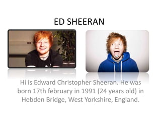 ED SHEERAN
Hi is Edward Christopher Sheeran. He was
born 17th february in 1991 (24 years old) in
Hebden Bridge, West Yorkshire, England.
 