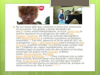  No fue hasta 2005 que comenzó a enfocarse seriamente
en su carrera. Tras grabar y lanzar alrededor de
seis EP como artista independiente, el actor Jamie Foxx lo
invitó a aparecer en su programa de radio en Los
Ángeles, California. Así, firmó un contrato discográfico
con Atlantic Records y comenzó a preparar sus primeros
materiales.2 5 Tras esto, apareció el 26 de abril de 2011 en
el programa Later... with Jools Holland para interpretar «The
A Team», su primer sencillo.6 La canción pudo vender más
de 1,3 millones de copias mundialmente, así como
también logró un puesto entre los diez mejores en las listas
semanales de países como Australia, el Reino
Unido, Nueva Zelanda, los Países
Bajos, Irlanda y Noruega.7 8 9 10 Para continuar con su éxito
internacional, Sheeran lanzó «You Need Me, I Don't Need
You», «Lego House» y «Drunk», tres sencillos que también
contaron con una buena recepción comercial, aunque no
tanta como la de «The A Team».11 12 13
 