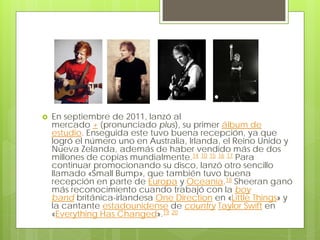  En septiembre de 2011, lanzó al
mercado + (pronunciado plus), su primer álbum de
estudio. Enseguida este tuvo buena recepción, ya que
logró el número uno en Australia, Irlanda, el Reino Unido y
Nueva Zelanda, además de haber vendido más de dos
millones de copias mundialmente.14 10 15 16 17 Para
continuar promocionando su disco, lanzó otro sencillo
llamado «Small Bump», que también tuvo buena
recepción en parte de Europa y Oceanía.18 Sheeran ganó
más reconocimiento cuando trabajó con la boy
band británica-irlandesa One Direction en «Little Things» y
la cantante estadounidense de country Taylor Swift en
«Everything Has Changed».19 20
 