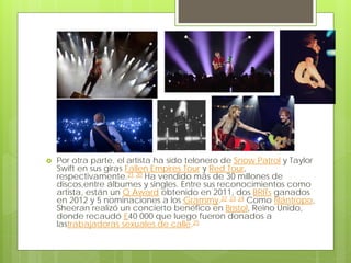  Por otra parte, el artista ha sido telonero de Snow Patrol y Taylor
Swift en sus giras Fallen Empires Tour y Red Tour,
respectivamente.21 20 Ha vendido más de 30 millones de
discos,entre álbumes y singles. Entre sus reconocimientos como
artista, están un Q Award obtenido en 2011, dos BRITs ganados
en 2012 y 5 nominaciones a los Grammy.22 23 24 Como filántropo,
Sheeran realizó un concierto benéfico en Brístol, Reino Unido,
donde recaudó £40 000 que luego fueron donados a
lastrabajadoras sexuales de calle.25
 