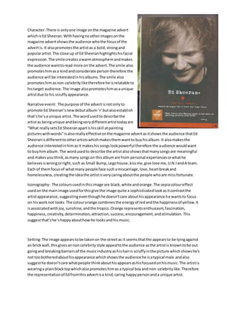 Character:There is onlyone image onthe magazine advert
whichisEd Sheeran.Withhavingnootherimagesonthe
magazine advertshowsthe audience whothe focusof the
advertis.It alsopromotesthe artistas a bold,strongand
popularartist.The close up of Ed Sheeranhighlightshisfacial
expression.The smilecreatesawarmatmosphere andmakes
the audience wanttoread more on the advert.The smile also
promoteshimasa kindandconsiderate persontherefore the
audience will be interestedinhisalbums.The smile also
promoteshimasnon-celebrityliketherefore he isrelatable to
histarget audience.The image alsopromoteshimasaunique
artistdue to his scruffyappearance.
Narrative event: The purpose of the advertisnotonlyto
promote Ed Sheeran’snewdebutalbum‘+’butalsoestablish
that’she’sa unique artist. The wordusedto describe the
artistas beingunique andbeingverydifferentartisttodayare
“What reallysetsEd Sheeranapartishisskill atpainting
pictureswithwords" isalsoreallyeffectiveonthe magazine advertasitshowsthe audience thatEd
Sheeranisdifferenttootherartistswhichmakesthemwantto buyhisalbum.It alsomakesthe
audience interestedinhimasit makeshissongslookpowerful therefore the audience wouldwant
to buyhimalbum. The wordusedto describe the artistalsoshowsthatmanysongsare meaningful
and makesyouthink,asmany songson thisalbumare from personal experiencesorwhathe
believesiswrongorright,such as Small Bump,Legohouse,kissme,give love me,U.N.IandA team.
Each of themfocusof whatmany people face suchamiscarriage,love,heartbreakand
homelessness,creatingthe ideathe artistisverycaringaboutthe people whoare missfortunate.
Iconography: The coloursusedinthisimage are black,white andorange.The sepiacoloureffect
usedon the mainimage usedforthisgive the image quite a sophisticated lookasitcontrastthe
artistappearance,suggestingeventhoughhe doesn’tcare abouthisappearance he wantsto focus
on hisworknot looks.The colourorange combinesthe energyof redandthe happinessof yellow.It
isassociatedwithjoy,sunshine,andthe tropics.Orange representsenthusiasm,fascination,
happiness,creativity,determination,attraction,success,encouragement,andstimulation. This
suggestthat’she’shappyabouthowhe looksandhismusic.
Setting:The image appearstobe takenon the streetas it seemsthatthe appearsto be lyingagainst
an brickwall,thisgivesannon celebrity style appealtothe audience asthe artistis knowntobe out
goingand breakingbarriersof the musicindustryashishairis scruffyinthe picture whichshowshe's
not toobotheredabouthisappearance whichshowsthe audience he isatypical male andalso
suggesthe doesn’tcare whatpeople thinkabouthisappearsashisfocusedonhismusic.The artistis
wearinga plainblacktopwhichalsopromoteshimas a typical boyand non-celebritylike.Therefore
the representationof Edfromthisadvertisa kind,caring happypersonanda unique artist.
 