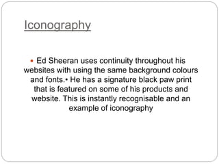 Iconography
 Ed Sheeran uses continuity throughout his
websites with using the same background colours
and fonts.• He has a signature black paw print
that is featured on some of his products and
website. This is instantly recognisable and an
example of iconography
 