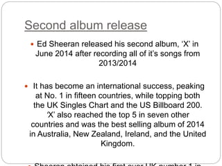 Second album release
 Ed Sheeran released his second album, ‘X’ in
June 2014 after recording all of it’s songs from
2013/2014
 It has become an international success, peaking
at No. 1 in fifteen countries, while topping both
the UK Singles Chart and the US Billboard 200.
‘X’ also reached the top 5 in seven other
countries and was the best selling album of 2014
in Australia, New Zealand, Ireland, and the United
Kingdom.
 
