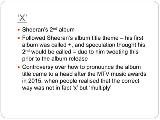 ‘X’
 Sheeran’s 2nd album
 Followed Sheeran’s album title theme – his first
album was called +, and speculation thought his
2nd would be called = due to him tweeting this
prior to the album release
 Controversy over how to pronounce the album
title came to a head after the MTV music awards
in 2015, when people realised that the correct
way was not in fact ‘x’ but ‘multiply’
 