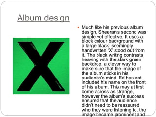Album design
 Much like his previous album
design, Sheeran’s second was
simple yet effective. It uses a
block colour background with
a large black seemingly
handwritten ‘X’ stood out from
it. The black writing contrasts
heaving with the stark green
backdrop, a clever way to
make sure that the image of
the album sticks in his
audience’s mind. Ed has not
included his name on the front
of his album. This may at first
come across as strange,
however the album’s success
ensured that the audience
didn’t need to be reassured
who they were listening to, the
image became prominent and
 
