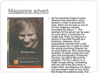 Magazine advert
 As his popularity began to grow,
Sheeran was featured in many
adverts in order to promote his
work. What can be seen is one of
his first magazine adverts,
promoting his album ‘+’. The
aesthetic of the advert can be seen
as quite clever. It promotes his
image well, firstly, by featuring a
picture of the artist himself as a
backdrop. However, this is
purposefully imposed with a dull,
almost sepia hue, in order to make
the writing promoting Sheeran as
an artist stand out. Ed’s reoccurring
aesthetic of bright orange font and
paw print iconography is featured.
Cleverly, the album title and the
strapline ‘The No.1 album’ is in
bright orange writing, contrasting
with the rest of the font which is
bright white, and allowing it to stand
out and present itself as one of the
first things the audience sees. The
 
