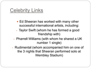 Celebrity Links
 Ed Sheeran has worked with many other
successful international artists, including:
- Taylor Swift (whom he has formed a good
friendship with)
- Pharrell Williams (with whom he shared a UK
number 1 single)
- Rudimental (whom accompanied him on one of
the 3 nights that Sheeran performed solo at
Wembley Stadium)
 