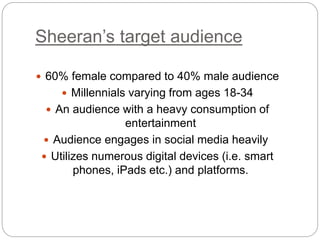 Sheeran’s target audience
 60% female compared to 40% male audience
 Millennials varying from ages 18-34
 An audience with a heavy consumption of
entertainment
 Audience engages in social media heavily
 Utilizes numerous digital devices (i.e. smart
phones, iPads etc.) and platforms.
 