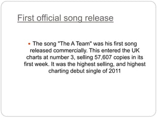 First official song release
 The song "The A Team" was his first song
released commercially. This entered the UK
charts at number 3, selling 57,607 copies in its
first week. It was the highest selling, and highest
charting debut single of 2011
 