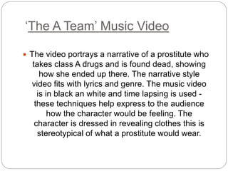 ‘The A Team’ Music Video
 The video portrays a narrative of a prostitute who
takes class A ﻿drugs and is found dead, showing
how she ended up there. The narrative style
video fits with lyrics and genre. The music video
is in black an white and time lapsing is used -
these techniques help express to the audience
how the character would be feeling. The
character is dressed in revealing clothes this is
stereotypical of what a prostitute would wear.
 