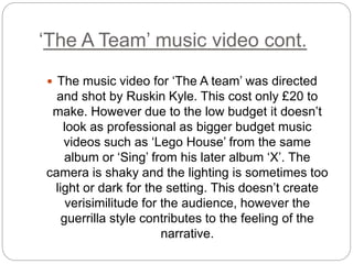‘The A Team’ music video cont.
 The music video for ‘The A team’ was directed
and shot by Ruskin Kyle. This cost only £20 to
make. However due to the low budget it doesn’t
look as professional as bigger budget music
videos such as ‘Lego House’ from the same
album or ‘Sing’ from his later album ‘X’. The
camera is shaky and the lighting is sometimes too
light or dark for the setting. This doesn’t create
verisimilitude for the audience, however the
guerrilla style contributes to the feeling of the
narrative.
 