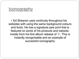 Iconography
 Ed Sheeran uses continuity throughout his
websites with using the same background colours
and fonts. He has a signature paw print that is
featured on some of his products and website,
mostly from his first album release of ‘+’. This is
instantly recognisable and an example of
successful iconography
 
