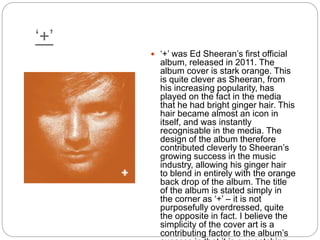 ‘+’
 ‘+’ was Ed Sheeran’s first official
album, released in 2011. The
album cover is stark orange. This
is quite clever as Sheeran, from
his increasing popularity, has
played on the fact in the media
that he had bright ginger hair. This
hair became almost an icon in
itself, and was instantly
recognisable in the media. The
design of the album therefore
contributed cleverly to Sheeran’s
growing success in the music
industry, allowing his ginger hair
to blend in entirely with the orange
back drop of the album. The title
of the album is stated simply in
the corner as ‘+’ – it is not
purposefully overdressed, quite
the opposite in fact. I believe the
simplicity of the cover art is a
contributing factor to the album’s
 