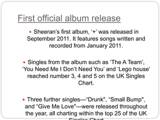 First official album release
 Sheeran’s first album, ‘+’ was released in
September 2011. It features songs written and
recorded from January 2011.
 Singles from the album such as ‘The A Team’,
‘You Need Me I Don’t Need You’ and ‘Lego house’
reached number 3, 4 and 5 on the UK Singles
Chart.
 Three further singles—“Drunk", “Small Bump",
and “Give Me Love"—were released throughout
the year, all charting within the top 25 of the UK
 
