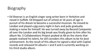 Biography
• Ed Sheeran is an English singer song writer born in Yorkshire and
raised in Suffolk. Ed dropped out of school at 16 years of age in
pursuit of his dream to become a successful musician. He moved to
London and played a gig every night in bars and pubs gradually
making a name for himself. He was turned away by Record Companies
all over the London and his big break was finally given to him after his
album No. 5 Collaborations Project peaked at 48 on the charts that
people realised his talent, he still considers this album to be his best
achievement. As the result of this album he signed a deal with Capital
records and released hit albums + and X and is currently working on
his third studio album.
 