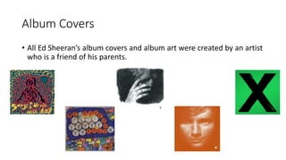 Album Covers
• All Ed Sheeran’s album covers and album art were created by an artist
who is a friend of his parents.
 
