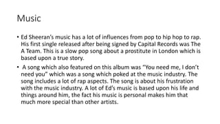 Music
• Ed Sheeran’s music has a lot of influences from pop to hip hop to rap.
His first single released after being signed by Capital Records was The
A Team. This is a slow pop song about a prostitute in London which is
based upon a true story.
• A song which also featured on this album was “You need me, I don’t
need you” which was a song which poked at the music industry. The
song includes a lot of rap aspects. The song is about his frustration
with the music industry. A lot of Ed’s music is based upon his life and
things around him, the fact his music is personal makes him that
much more special than other artists.
 