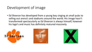 Development of image
• Ed Sheeran has developed from a young boy singing at small pubs to
selling out arena’s and stadiums around the world. His image hasn’t
transformed spectacularly as Ed Sheeran is always himself, however
his logo’s and music has definitely matured massively.
 
