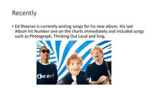 Recently
• Ed Sheeran is currently writing songs for his new album. His last
Album hit Number one on the charts immediately and included songs
such as Photograph, Thinking Out Loud and Sing.
 