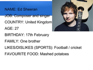 NAME: Ed Sheeran
JOB: Composer and singer
COUNTRY: United Kingdom
AGE: 27
BIRTHDAY: 17th February
FAMILY: One brother
LIKES/DISLIKES (SPORTS): Football / cricket
FAVOURITE FOOD: Mashed potatoes
 