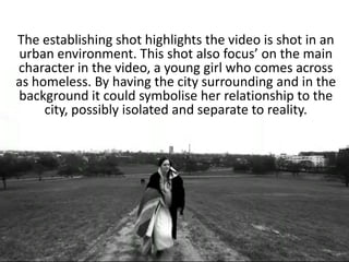 The establishing shot highlights the video is shot in an
urban environment. This shot also focus’ on the main
character in the video, a young girl who comes across
as homeless. By having the city surrounding and in the
background it could symbolise her relationship to the
     city, possibly isolated and separate to reality.
 