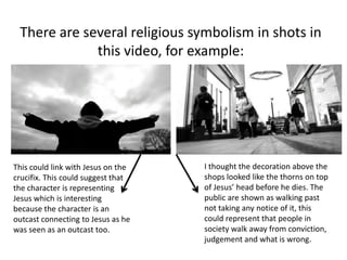 There are several religious symbolism in shots in
             this video, for example:




This could link with Jesus on the   I thought the decoration above the
crucifix. This could suggest that   shops looked like the thorns on top
the character is representing       of Jesus’ head before he dies. The
Jesus which is interesting          public are shown as walking past
because the character is an         not taking any notice of it, this
outcast connecting to Jesus as he   could represent that people in
was seen as an outcast too.         society walk away from conviction,
                                    judgement and what is wrong.
 