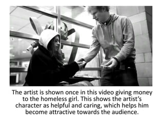 The artist is shown once in this video giving money
   to the homeless girl. This shows the artist’s
 character as helpful and caring, which helps him
     become attractive towards the audience.
 