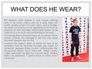 WHAT DOES HE WEAR? 
• Ed Sheeran often dresses in very casual clothing 
both in his music videos and on a daily basis. His 
outfits usually consist of a t-shirt, jeans, and a hoodie. 
He tends not to focus on his appearance to much or 
keeping up with the latest fashionable trends, as his 
main focus is his music and performing on his tours. 
• This has resulted in Ed receiving a lot of criticism for his 
fashion choices. For example in 2012 he was voted 
the worst dressed man by GQ. 
• However this doesn’t seem to bother his fans as he 
revealed that his favourite hoodies are made by 
American designer Ralph Lauren; unfortunately the 
22-year-old doesn't have many left. "Ralph Lauren 
make awesome hoodies but women keep stealing 
them," he explained. "I used to have so many, now I 
have one." 
 
