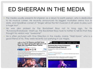 ED SHEERAN IN THE MEDIA 
• The media usually presents Ed sheeran as a down to earth person, who is dedicated 
to his musical career. He recently announced his biggest Australian arena tour to 
date, and headlines consist of “Singer will be the first musician in 20 years to play such 
a huge tour”. 
• He was also praised by the Backstreet Boys not to long ago, for his 
‘Runaway/Everybody’ Mash-up. The Backstreet Boys took to twitter to tell Ed that they 
thought his version was “awesome” 
• He is often pictured with One Direction in the media, mainly “Niall Horan” who is a 
good friend of his. They were recently out partying in Las Vegas. 
 