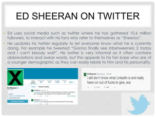 ED SHEERAN ON TWITTER 
• Ed uses social media such as twitter where he has gathered 10.6 million 
followers, to interact with his fans who refer to themselves as “Sheerios”. 
• He updates his twitter regularly to let everyone know what he is currently 
doing. For example he tweeted “Gonna finally see Inbetweeners 2 today 
and I can't bloody wait”. His twitter is very informal as it often contains 
abbreviations and swear words, but this appeals to his fan base who are of 
a younger demographic as they can easily relate to him and his personality. 
 