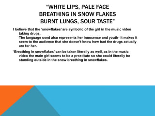“WHITE LIPS, PALE FACE
BREATHING IN SNOW FLAKES
BURNT LUNGS, SOUR TASTE”
I believe that the ‘snowflakes’ are symbolic of the girl in the music video
taking drugs.
The language used also represents her innocence and youth- it makes it
seem to the audience that she doesn’t know how bad the drugs actually
are for her.
‘Breathing in snowflakes’ can be taken literally as well, as in the music
video the main girl seems to be a prostitute so she could literally be
standing outside in the snow breathing in snowflakes.
 