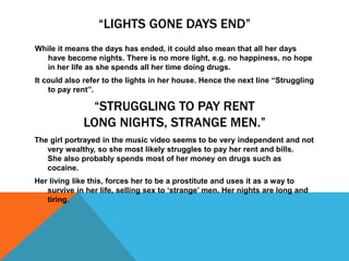 “LIGHTS GONE DAYS END”
While it means the days has ended, it could also mean that all her days
have become nights. There is no more light, e.g. no happiness, no hope
in her life as she spends all her time doing drugs.
It could also refer to the lights in her house. Hence the next line “Struggling
to pay rent”.
“STRUGGLING TO PAY RENT
LONG NIGHTS, STRANGE MEN.”
The girl portrayed in the music video seems to be very independent and not
very wealthy, so she most likely struggles to pay her rent and bills.
She also probably spends most of her money on drugs such as
cocaine.
Her living like this, forces her to be a prostitute and uses it as a way to
survive in her life, selling sex to ‘strange’ men. Her nights are long and
tiring.
 