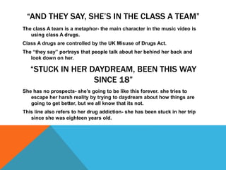 “AND THEY SAY, SHE’S IN THE CLASS A TEAM”
The class A team is a metaphor- the main character in the music video is
using class A drugs.
Class A drugs are controlled by the UK Misuse of Drugs Act.
The “they say” portrays that people talk about her behind her back and
look down on her.
“STUCK IN HER DAYDREAM, BEEN THIS WAY
SINCE 18”
She has no prospects- she’s going to be like this forever. she tries to
escape her harsh reality by trying to daydream about how things are
going to get better, but we all know that its not.
This line also refers to her drug addiction- she has been stuck in her trip
since she was eighteen years old.
 